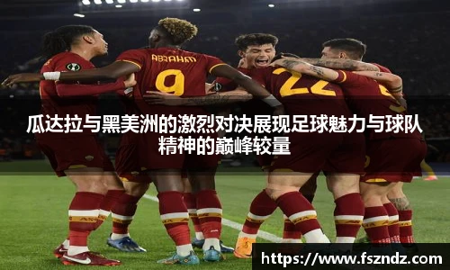 瓜达拉与黑美洲的激烈对决展现足球魅力与球队精神的巅峰较量