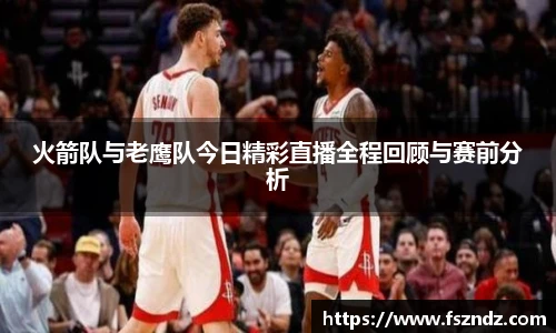 火箭队与老鹰队今日精彩直播全程回顾与赛前分析