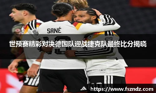 世预赛精彩对决德国队迎战捷克队最终比分揭晓